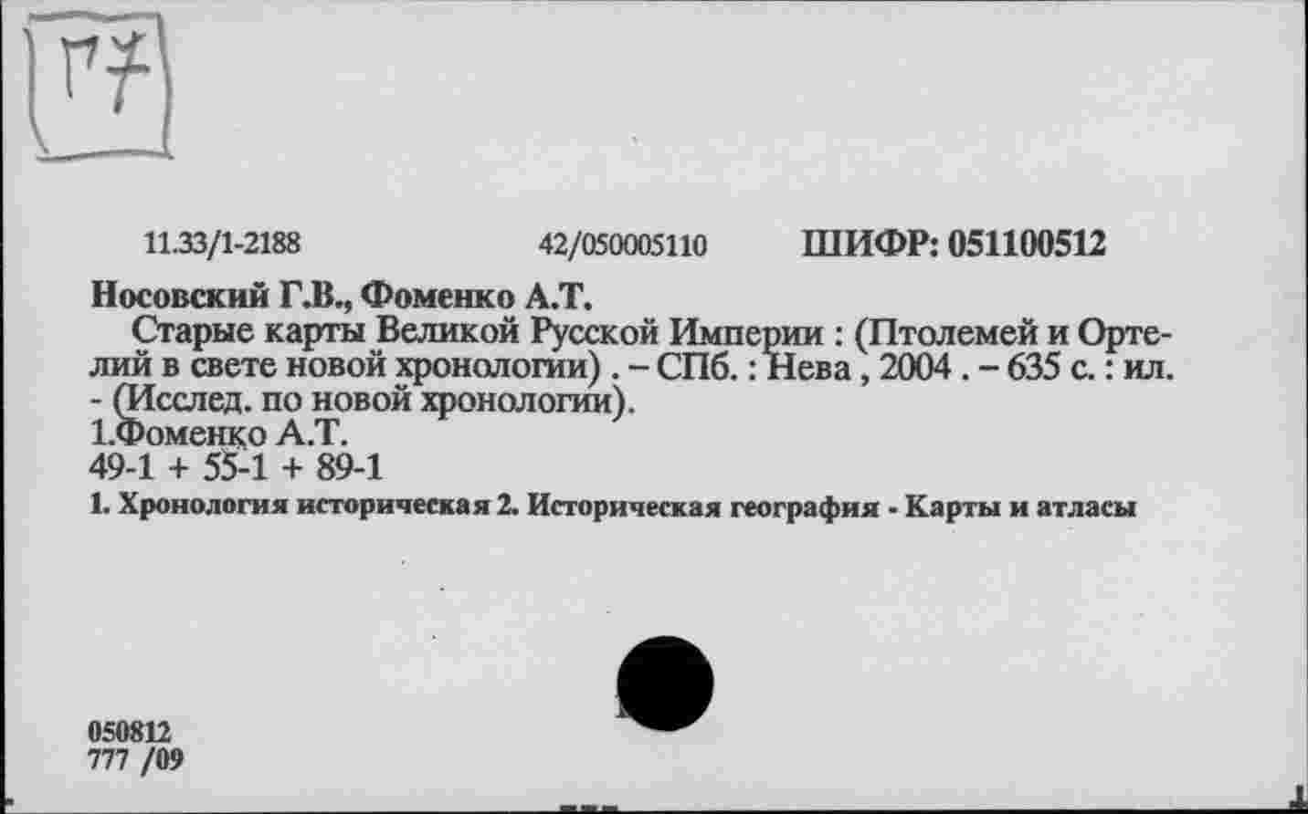 ﻿11.33/1-2188	42/050005110 ШИФР: 051100512
Носовский ГЛ., Фоменко А.Т.
Старые карты Великой Русской Империи : (Птолемей и Орте-лий в свете новой хронологии). - СПб. : Нева, 2004 . - 635 с. : ил. - (Исслед. по новой хронологии).
І.Фоменко А.Т.
49-1 + 55-1 + 89-1
1. Хронология историческая 2. Историческая география - Карты и атласы
050812
777 /09